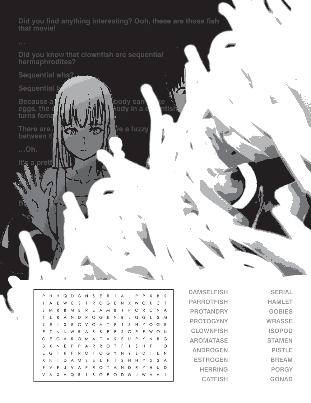 page 2 features a word search with critters known for sequential hermaphroditism (a process where an animal naturally changes its sex) superimposed over a black and white processed photo of a clownfish in an anemone. the anemone obscures a panel of kanade and keiichirou from the doujin natsu no takenawa. behind them is a transcription of kanade's monologue about clownfish. it reads: keiichirou: Did you find anything interesting? Ooh, these are those fish from that movie! kanade: …Did you know that clownfish are sequential hermaphrodites keiichirou: Sequential wha? Kanade: Sequential hermaphrodites. Because a fish with a larger body can make more eggs, the one with a bigger body in a clownfish pair turns female. There are a lot of fish that have a fuzzy boundary between the sexes, actually. keiichirou: …Oh. kanade: It’s a pretty handy system, right? Being able to change sex based on the situation gives you an advantage as an organism. But... They say that organisms like humans have genitals that are too complex, so they can’t do that. 